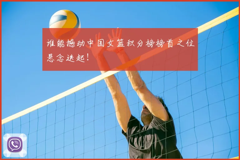 谁能撼动中国女篮积分榜榜首之位悬念迭起！