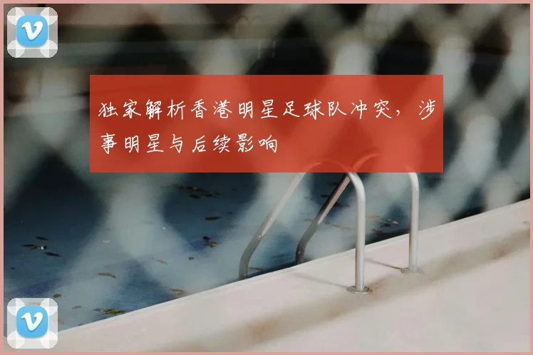独家解析香港明星足球队冲突，涉事明星与后续影响
