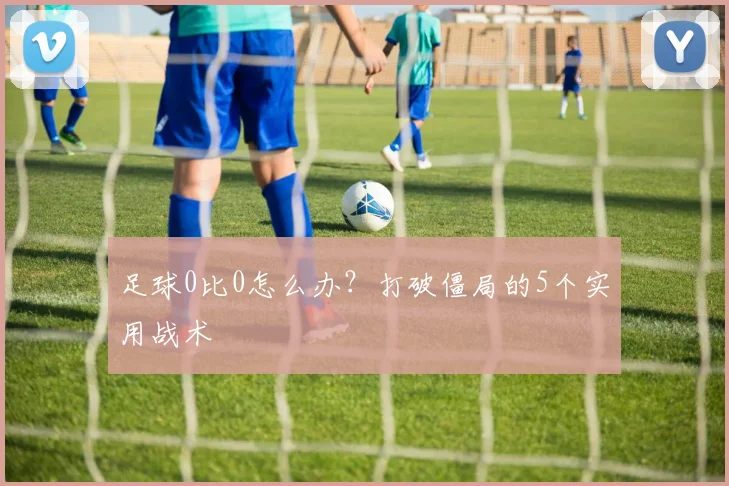 足球0比0怎么办?打破僵局的5个实用战术